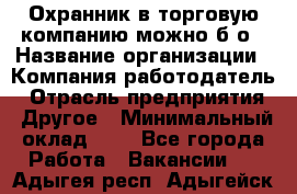 Охранник в торговую компанию-можно б/о › Название организации ­ Компания-работодатель › Отрасль предприятия ­ Другое › Минимальный оклад ­ 1 - Все города Работа » Вакансии   . Адыгея респ.,Адыгейск г.